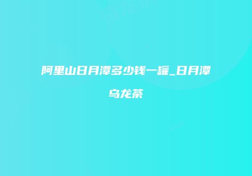 阿里山日月潭多少钱一罐_日月潭乌龙茶