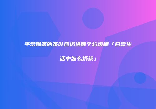 平常喝茶的茶叶应扔进那个垃圾桶「日常生活中怎么扔茶」