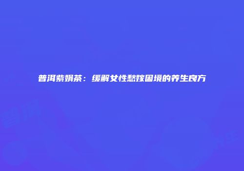 普洱紫娟茶：缓解女性愁嫁困境的养生良方