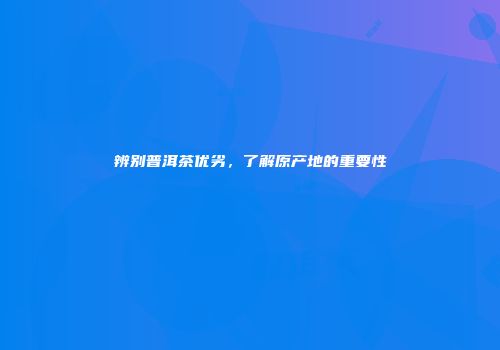 辨别普洱茶优劣，了解原产地的重要性