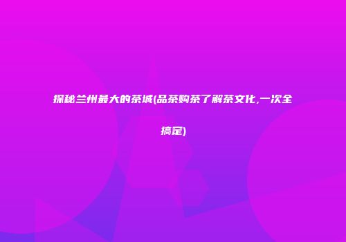 探秘兰州最大的茶城(品茶购茶了解茶文化,一次全搞定)