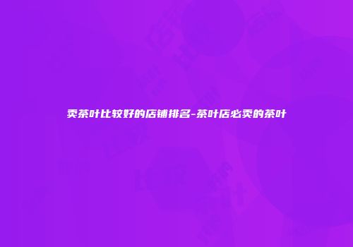 卖茶叶比较好的店铺排名-茶叶店必卖的茶叶