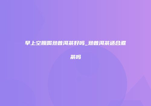 早上空腹喝熟普洱茶好吗_熟普洱茶适合煮茶吗