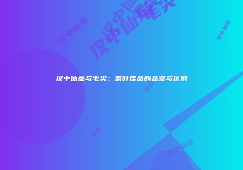 汉中仙毫与毛尖：茶叶佳品的品鉴与区别
