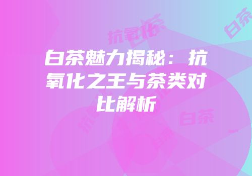 白茶魅力揭秘：抗氧化之王与茶类对比解析
