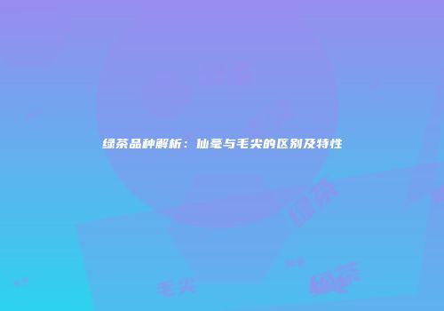 绿茶品种解析：仙毫与毛尖的区别及特性