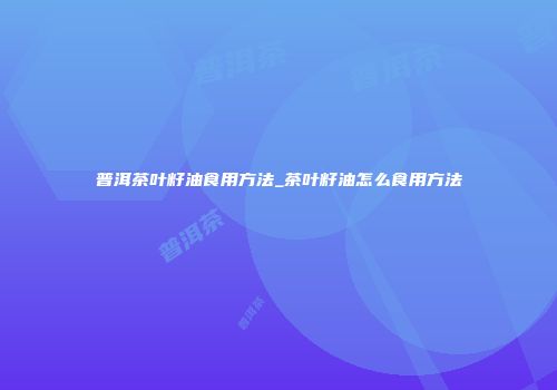 普洱茶叶籽油食用方法_茶叶籽油怎么食用方法