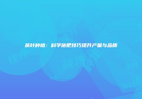 茶叶种植：科学施肥技巧提升产量与品质