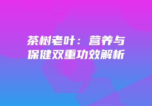 茶树老叶：营养与保健双重功效解析