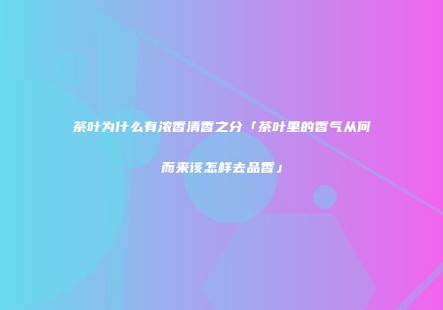 茶叶为什么有浓香清香之分「茶叶里的香气从何而来该怎样去品香」