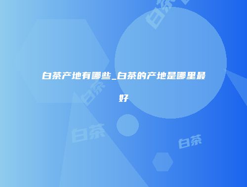 白茶产地有哪些_白茶的产地是哪里最好