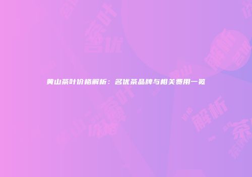 黄山茶叶价格解析：名优茶品牌与相关费用一览