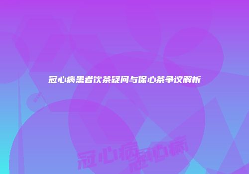 冠心病患者饮茶疑问与保心茶争议解析