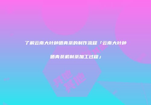 了解云南大叶种晒青茶的制作流程「云南大叶种晒青茶机制茶加工过程」