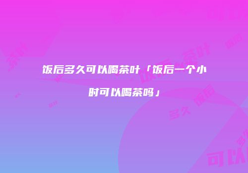 饭后多久可以喝茶叶「饭后一个小时可以喝茶吗」