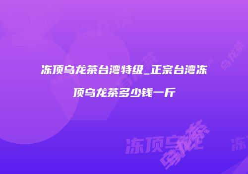 冻顶乌龙茶台湾特级_正宗台湾冻顶乌龙茶多少钱一斤