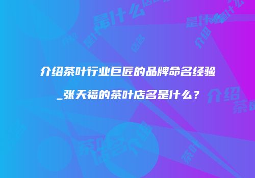介绍茶叶行业巨匠的品牌命名经验_张天福的茶叶店名是什么？