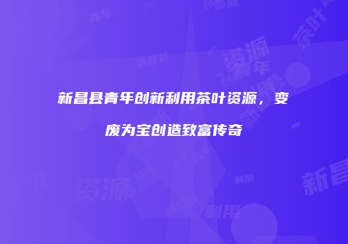 新昌县青年创新利用茶叶资源，变废为宝创造致富传奇