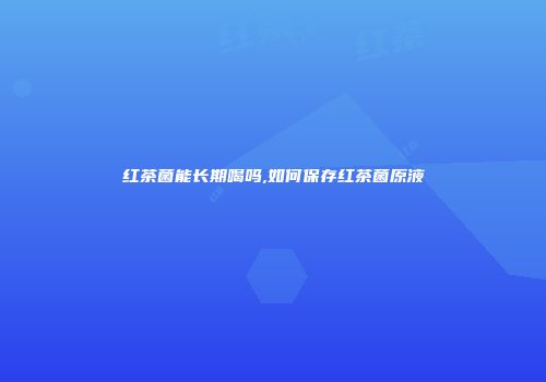 红茶菌能长期喝吗,如何保存红茶菌原液