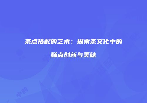 茶点搭配的艺术：探索茶文化中的糕点创新与美味