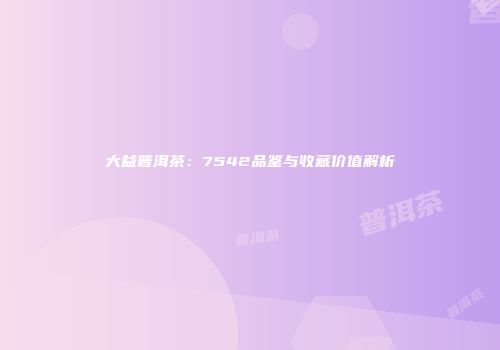 大益普洱茶：7542品鉴与收藏价值解析