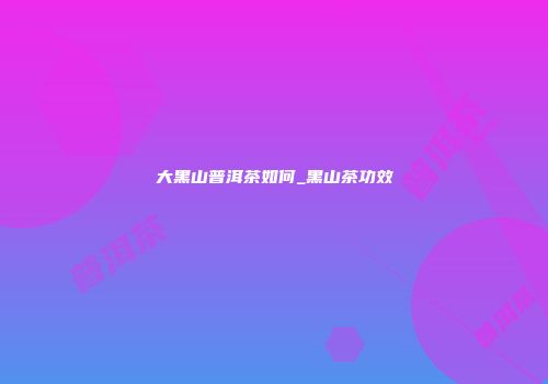 大黑山普洱茶如何_黑山茶功效