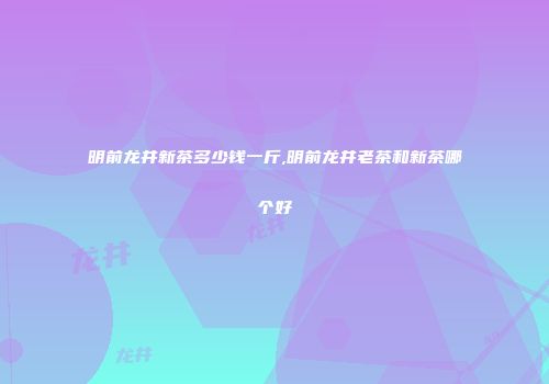 明前龙井新茶多少钱一斤,明前龙井老茶和新茶哪个好