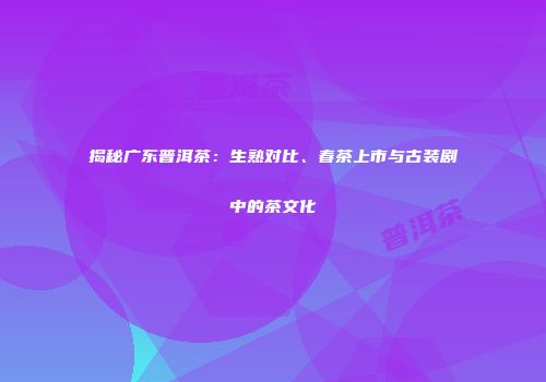 揭秘广东普洱茶：生熟对比、春茶上市与古装剧中的茶文化