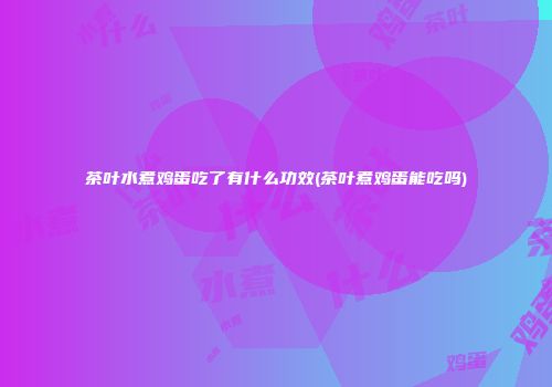 茶叶水煮鸡蛋吃了有什么功效(茶叶煮鸡蛋能吃吗)