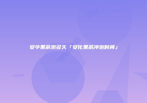 安华黑茶泡多久「安化黑茶冲泡时间」