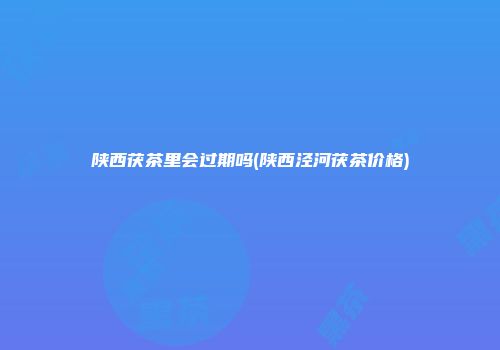 陕西茯茶里会过期吗(陕西泾河茯茶价格)