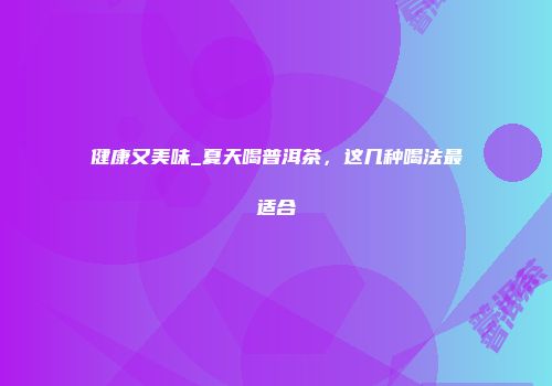 健康又美味_夏天喝普洱茶，这几种喝法最适合