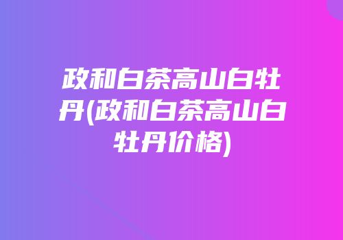 政和白茶高山白牡丹(政和白茶高山白牡丹价格)