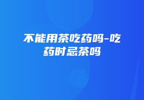 不能用茶吃药吗-吃药时忌茶吗