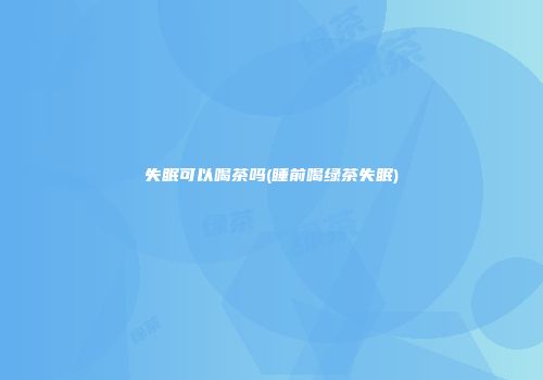失眠可以喝茶吗(睡前喝绿茶失眠)