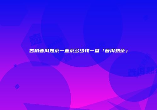 古树普洱熟茶一壶茶多少钱一盒「普洱熟茶」