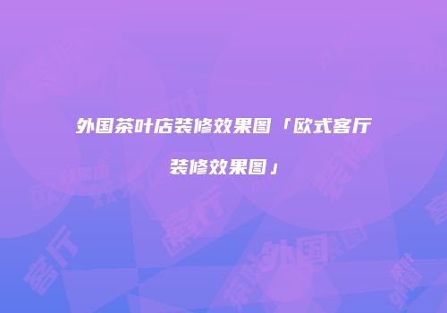 外国茶叶店装修效果图「欧式客厅装修效果图」