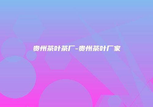 贵州茶叶茶厂-贵州茶叶厂家