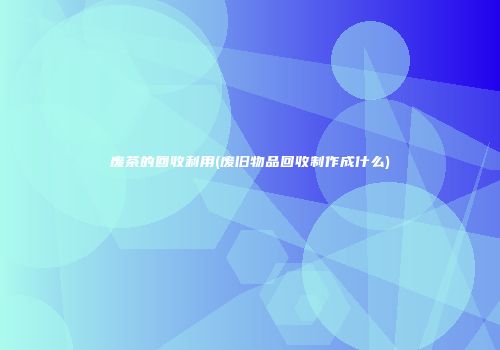 废茶的回收利用(废旧物品回收制作成什么)