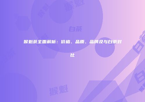 猴魁茶全面解析：价格、品质、品牌及与白茶对比