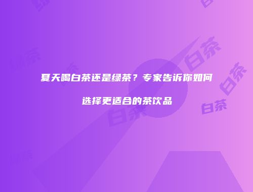 夏天喝白茶还是绿茶？专家告诉你如何选择更适合的茶饮品