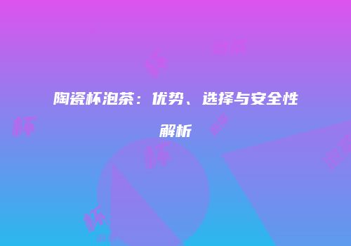 陶瓷杯泡茶：优势、选择与安全性解析