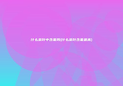 什么茶叶中含氟吗(什么茶叶含氟最高)