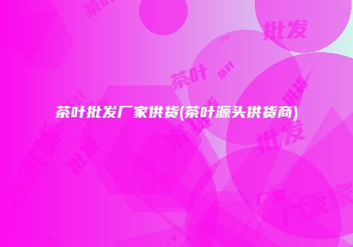 茶叶批发厂家供货(茶叶源头供货商)