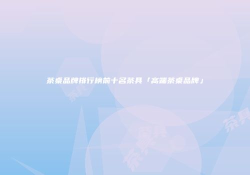 茶桌品牌排行榜前十名茶具「高端茶桌品牌」