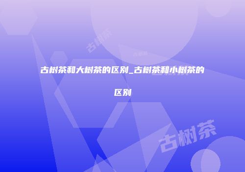 古树茶和大树茶的区别_古树茶和小树茶的区别