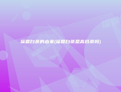 福鼎白茶的由来(福鼎白茶是高档茶吗)