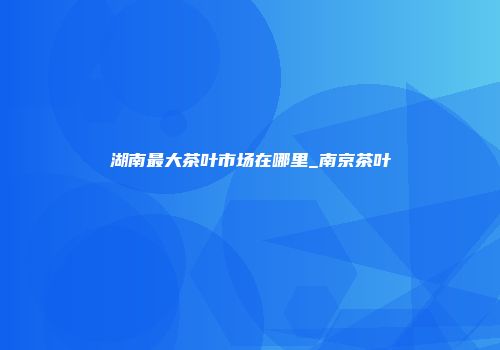 湖南最大茶叶市场在哪里_南京茶叶