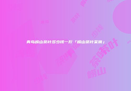 青岛崂山茶叶多少钱一斤「崂山茶叶采摘」