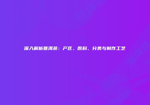 深入解析普洱茶：产区、原料、分类与制作工艺